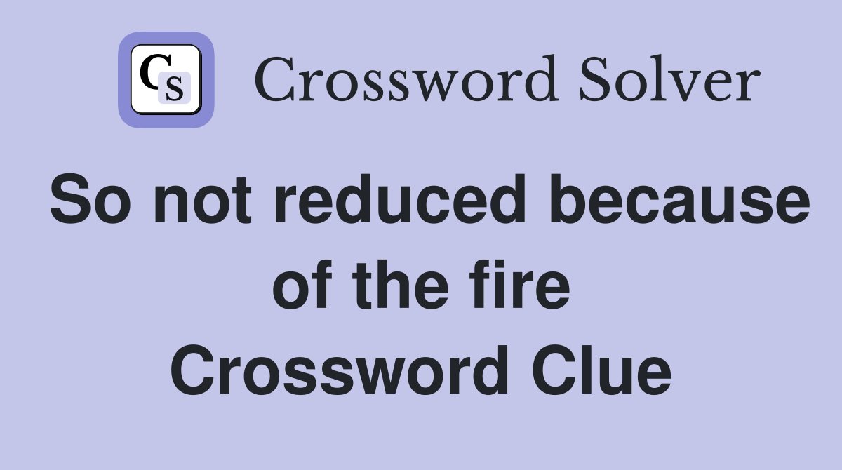So not reduced because of the fire Crossword Clue