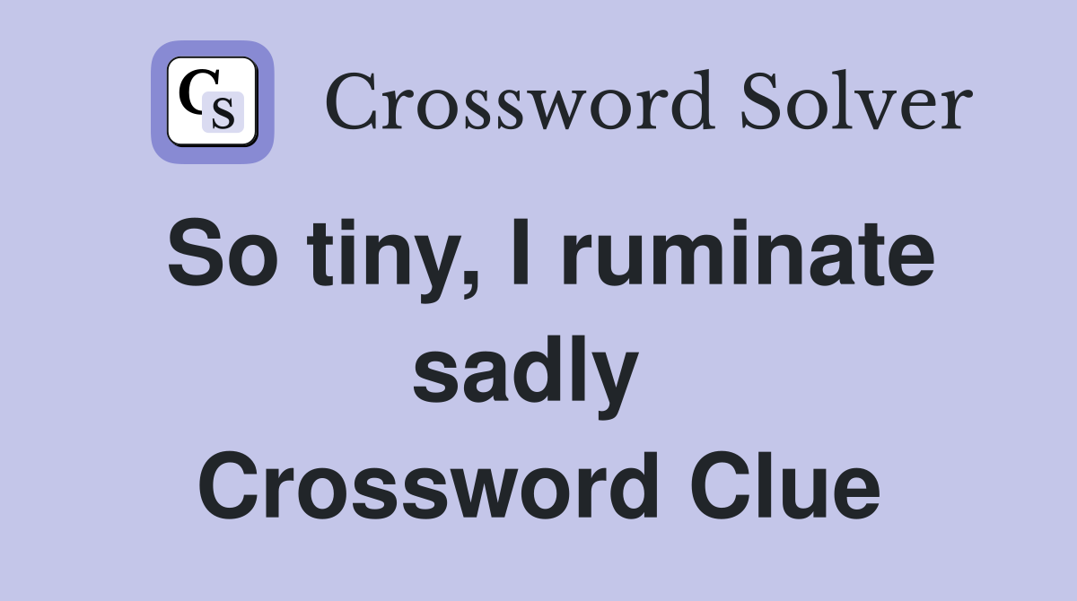 So tiny, I ruminate sadly  Crossword Clue