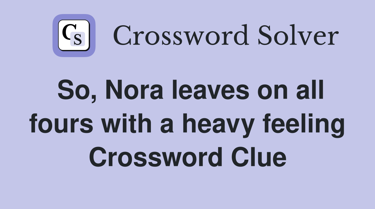 So, Nora leaves on all fours with a heavy feeling Crossword Clue