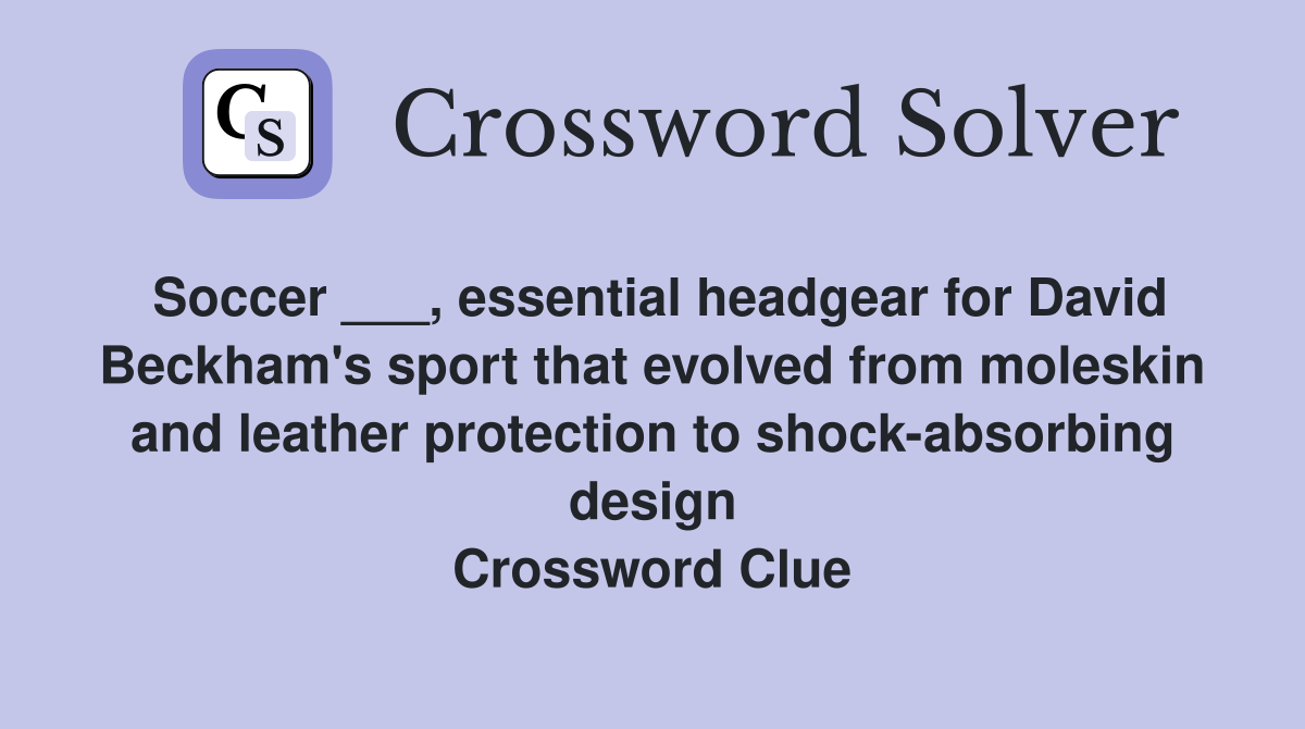 Soccer ___, essential headgear for David Beckham's sport that evolved from moleskin and leather protection to shock-absorbing design Crossword Clue