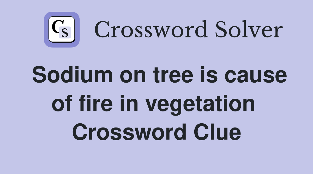 Sodium on tree is cause of fire in vegetation  Crossword Clue
