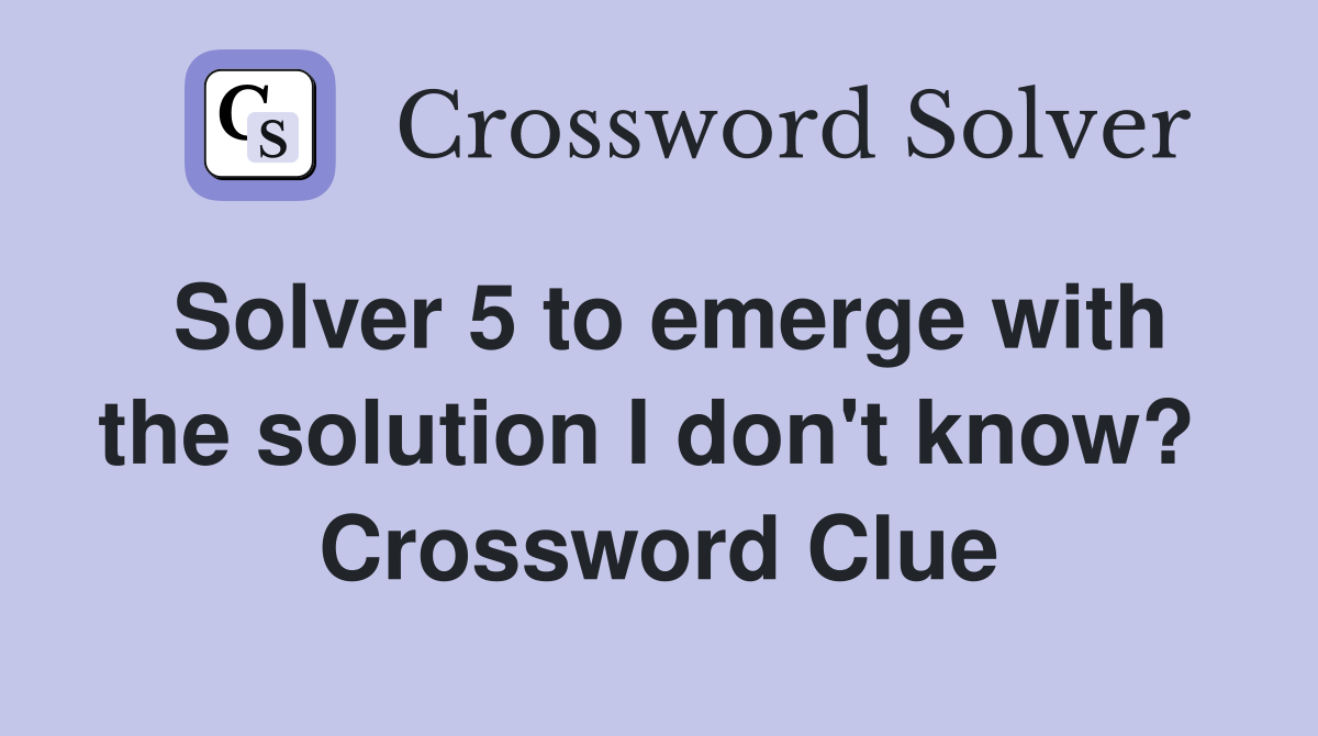 Solver 5 to emerge with the solution I don't know?  Crossword Clue