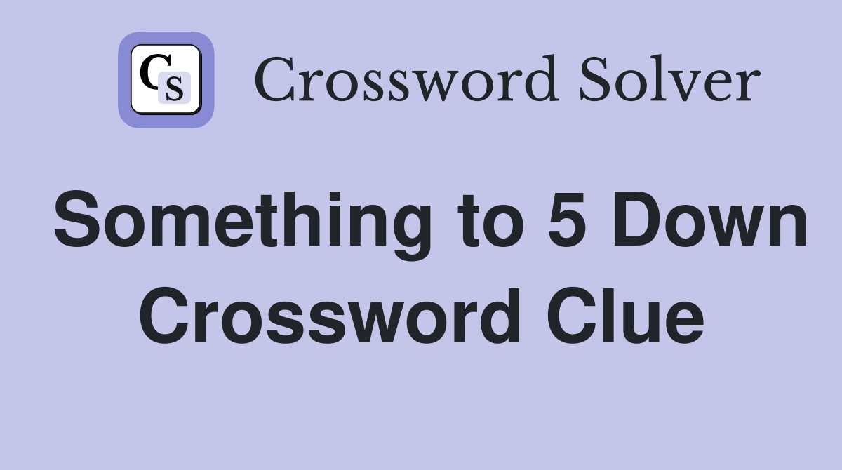 Something to 5 Down Crossword Clue