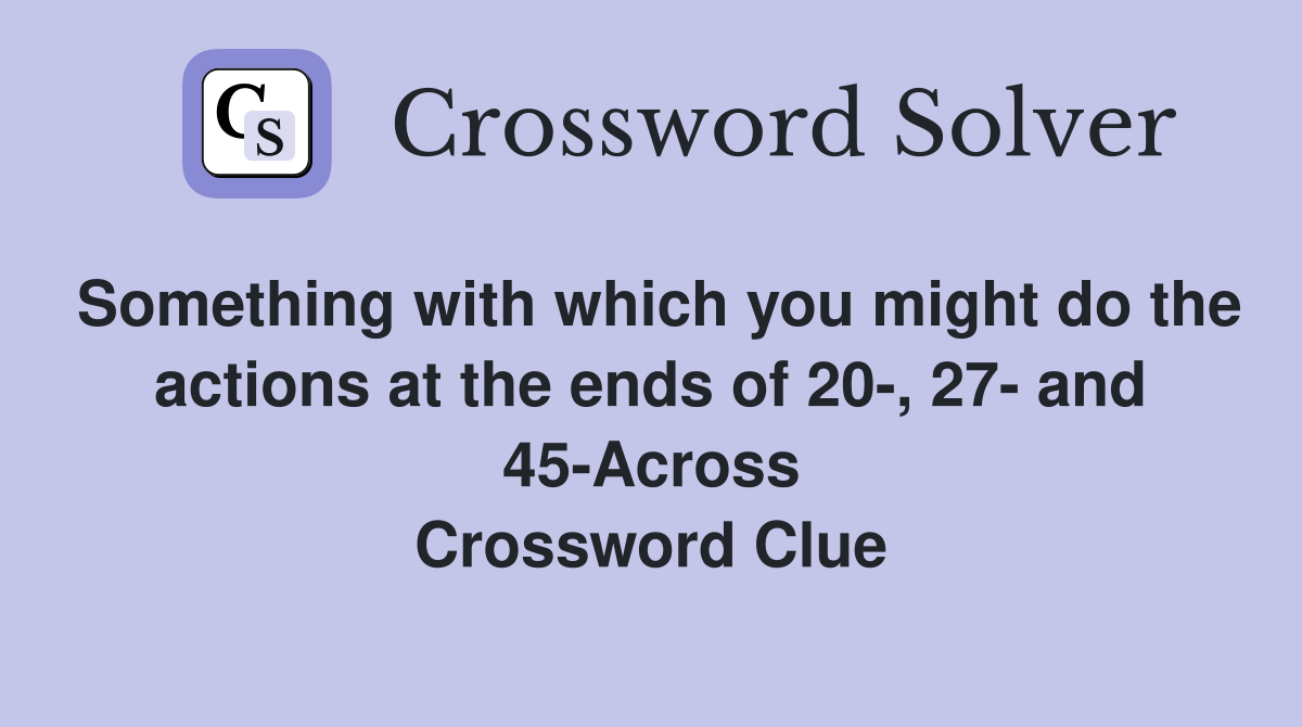Something with which you might do the actions at the ends of 20-, 27- and 45-Across Crossword Clue
