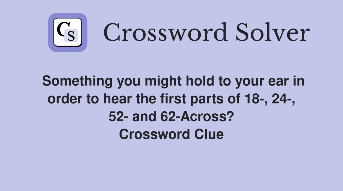 Something you might hold to your ear in order to hear the first parts of 18-, 24-, 52- and 62-Across? Crossword Clue