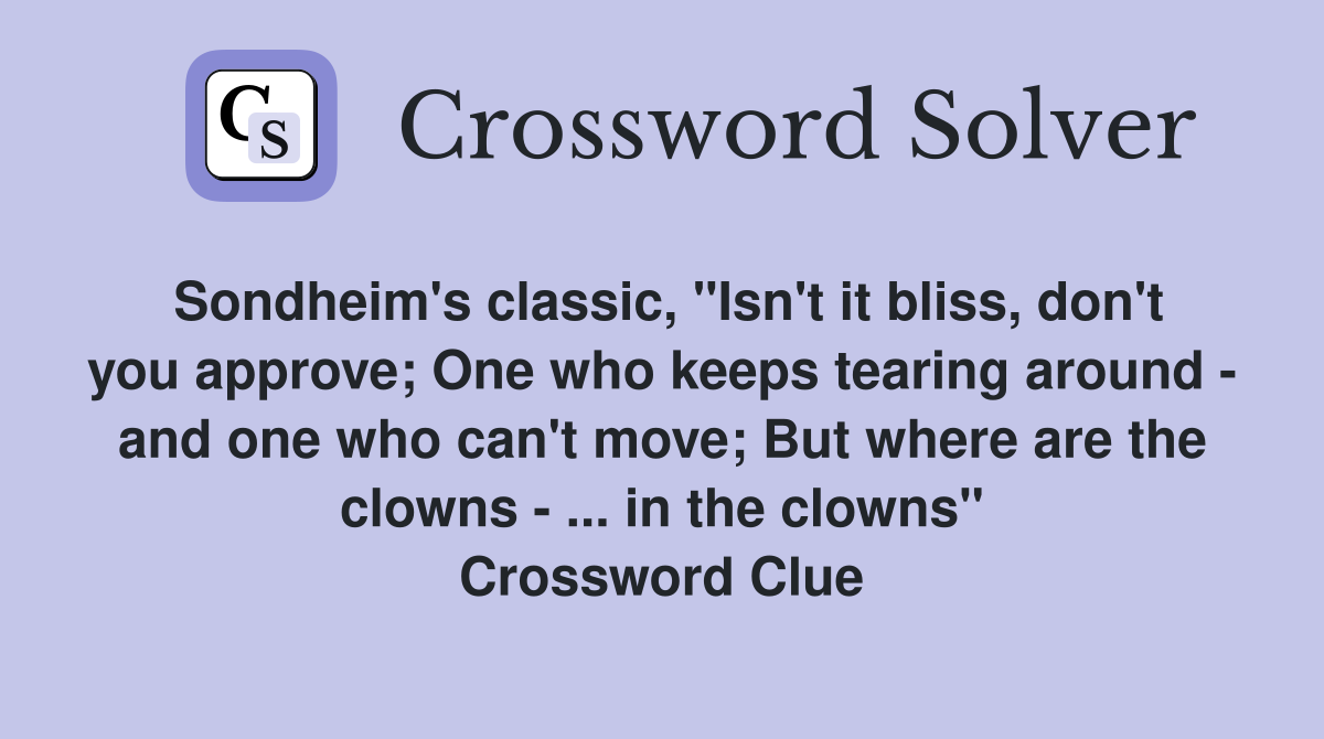 Sondheim's classic, "Isn't it bliss, don't you approve; One who keeps tearing around - and one who can't move; But where are the clowns - ... in the clowns" Crossword Clue