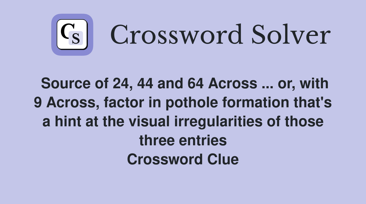Source of 24, 44 and 64 Across ... or, with 9 Across, factor in pothole formation that's a hint at the visual irregularities of those three entries Crossword Clue