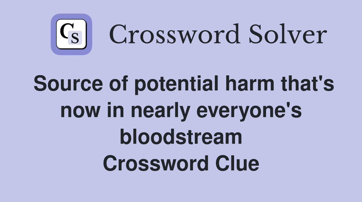 Source of potential harm that's now in nearly everyone's bloodstream Crossword Clue