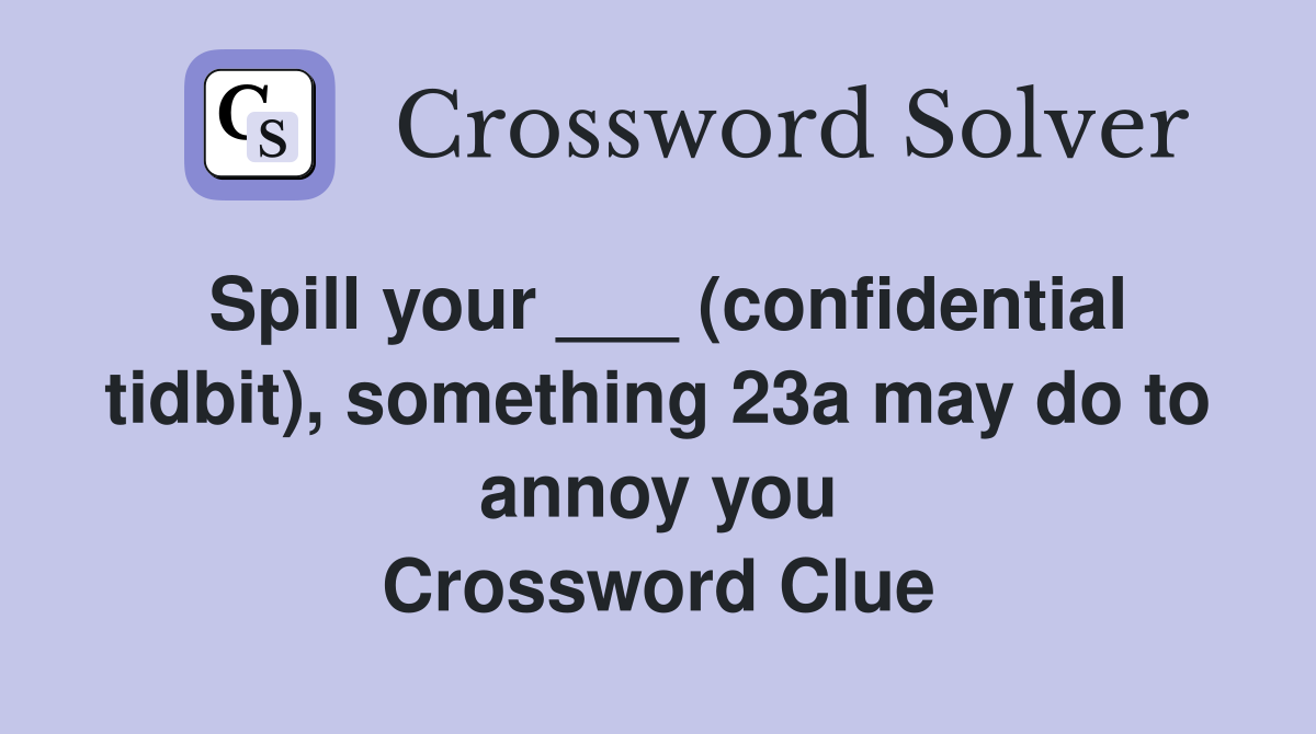 Spill your ___ (confidential tidbit), something 23a may do to annoy you Crossword Clue