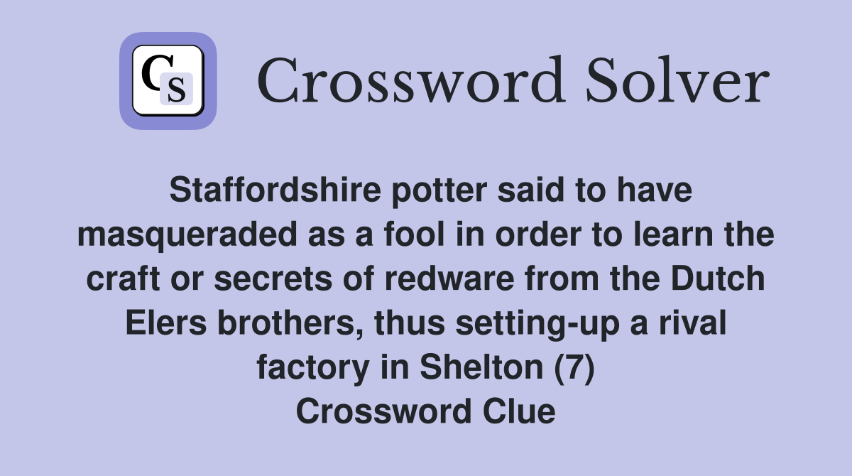 Staffordshire potter said to have masqueraded as a fool in order to learn the craft or secrets of redware from the Dutch Elers brothers, thus setting-up a rival factory in Shelton (7) Crossword Clue