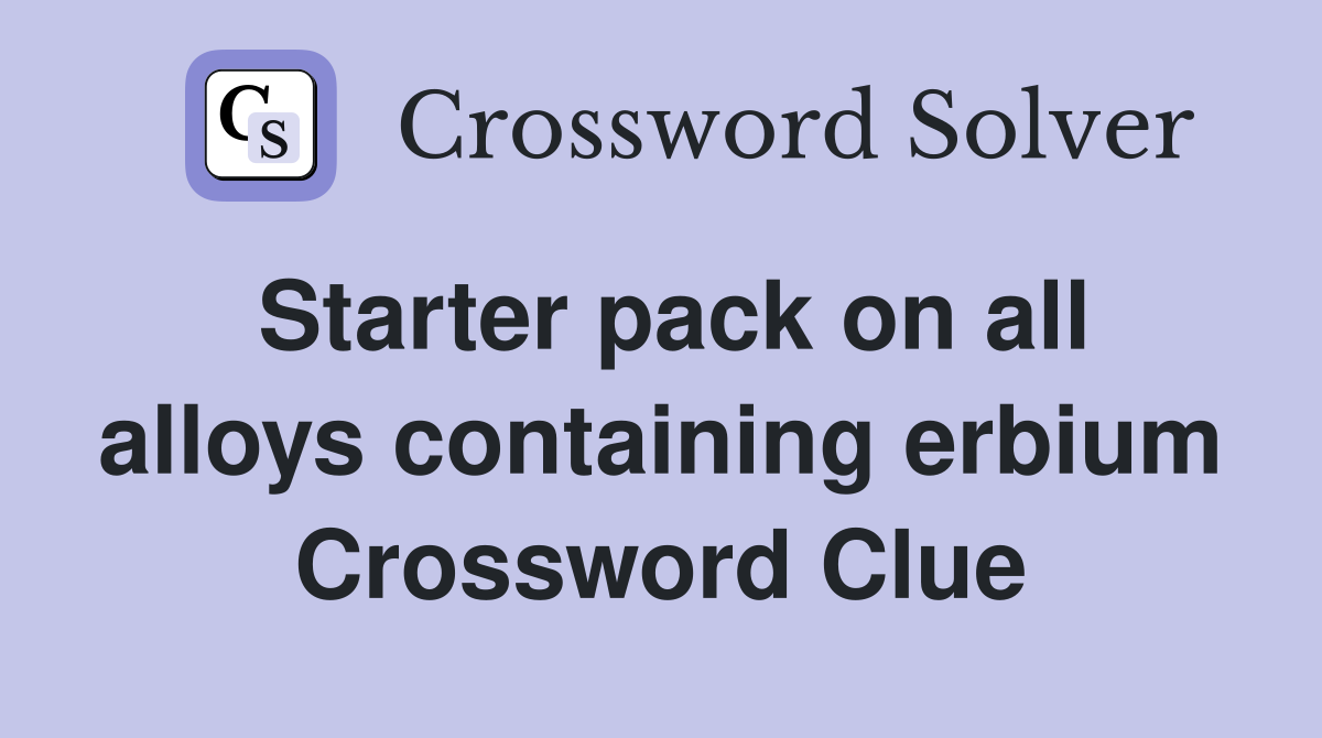 Starter pack on all alloys containing erbium Crossword Clue