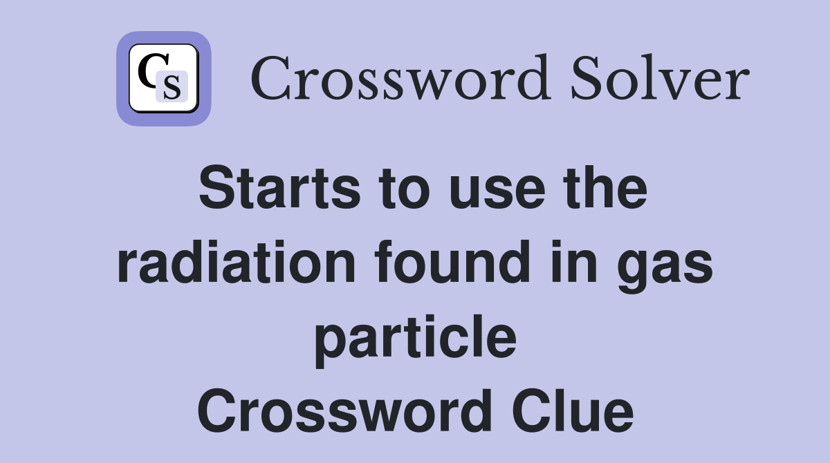 Starts to use the radiation found in gas particle Crossword Clue