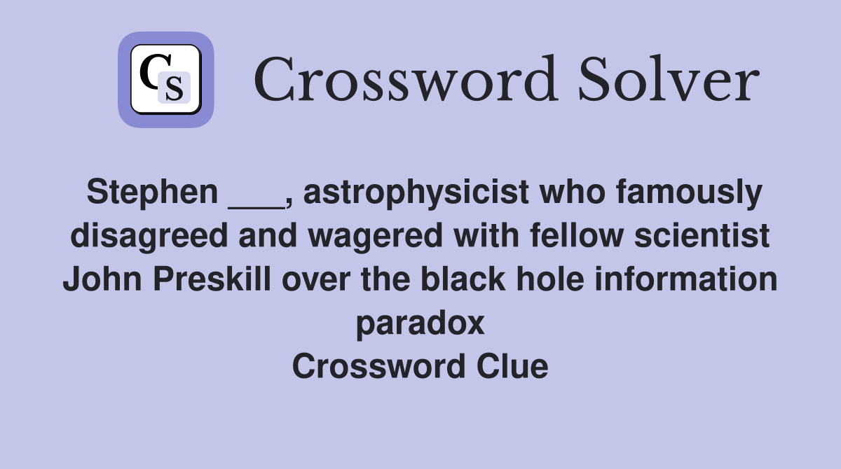 Stephen ___, astrophysicist who famously disagreed and wagered with fellow scientist John Preskill over the black hole information paradox Crossword Clue