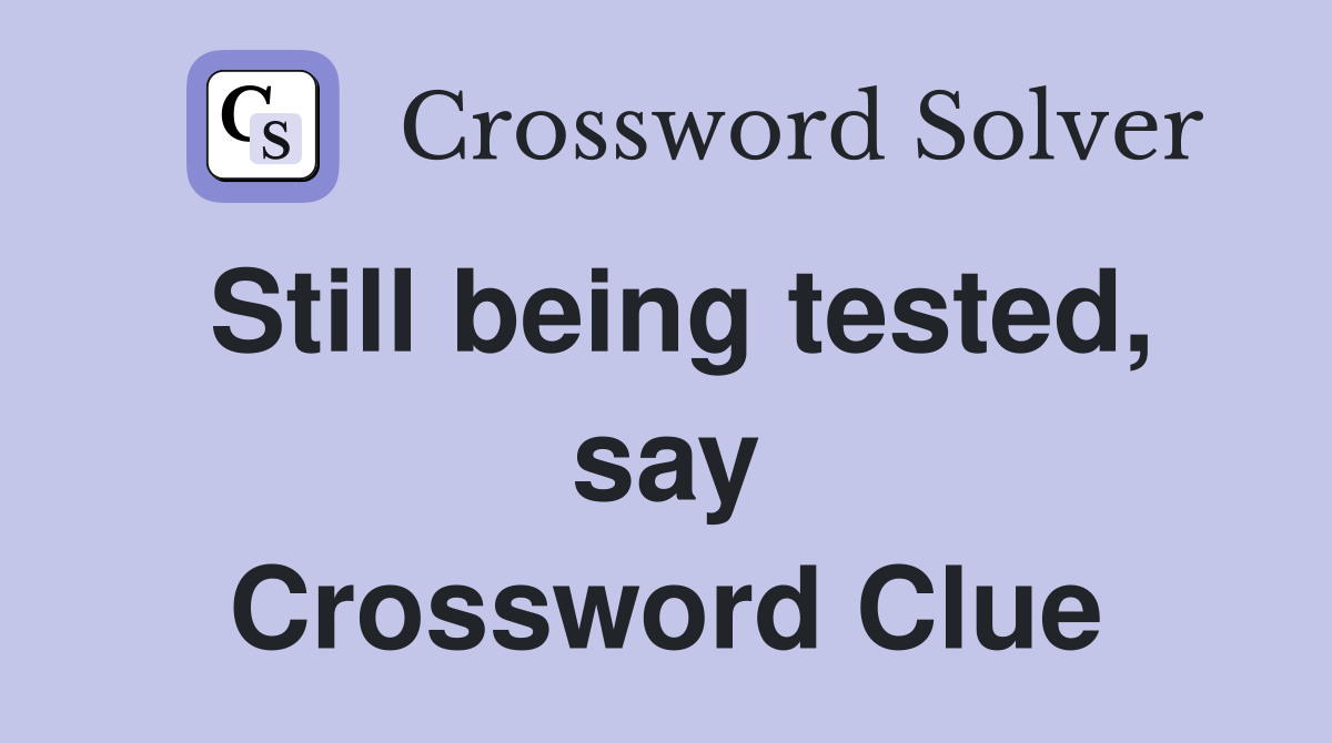 Still being tested, say Crossword Clue