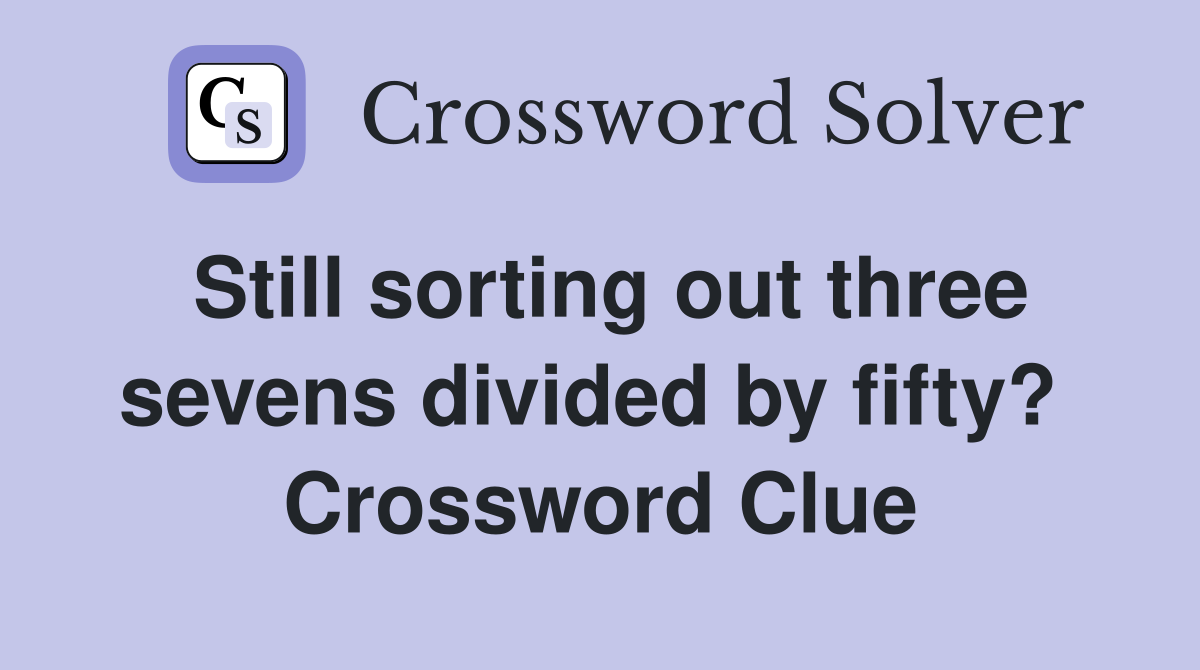 Still sorting out three sevens divided by fifty?  Crossword Clue