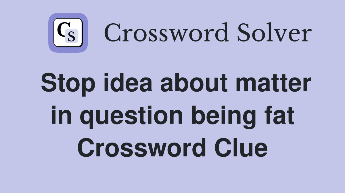 Stop idea about matter in question being fat Crossword Clue