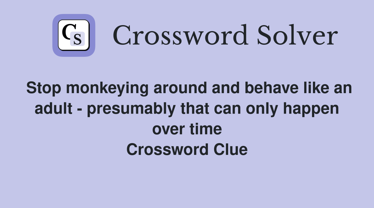 Stop monkeying around and behave like an adult - presumably that can only happen over time Crossword Clue