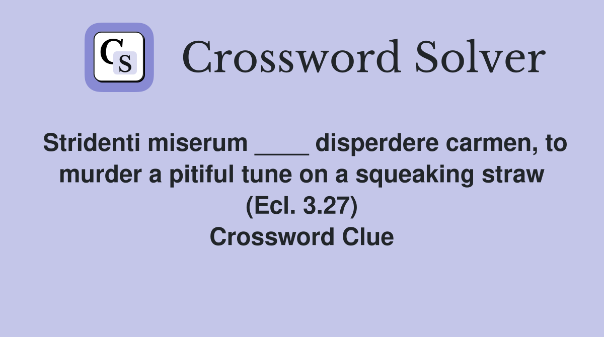 Stridenti miserum ____ disperdere carmen, to murder a pitiful tune on a squeaking straw (Ecl. 3.27) Crossword Clue