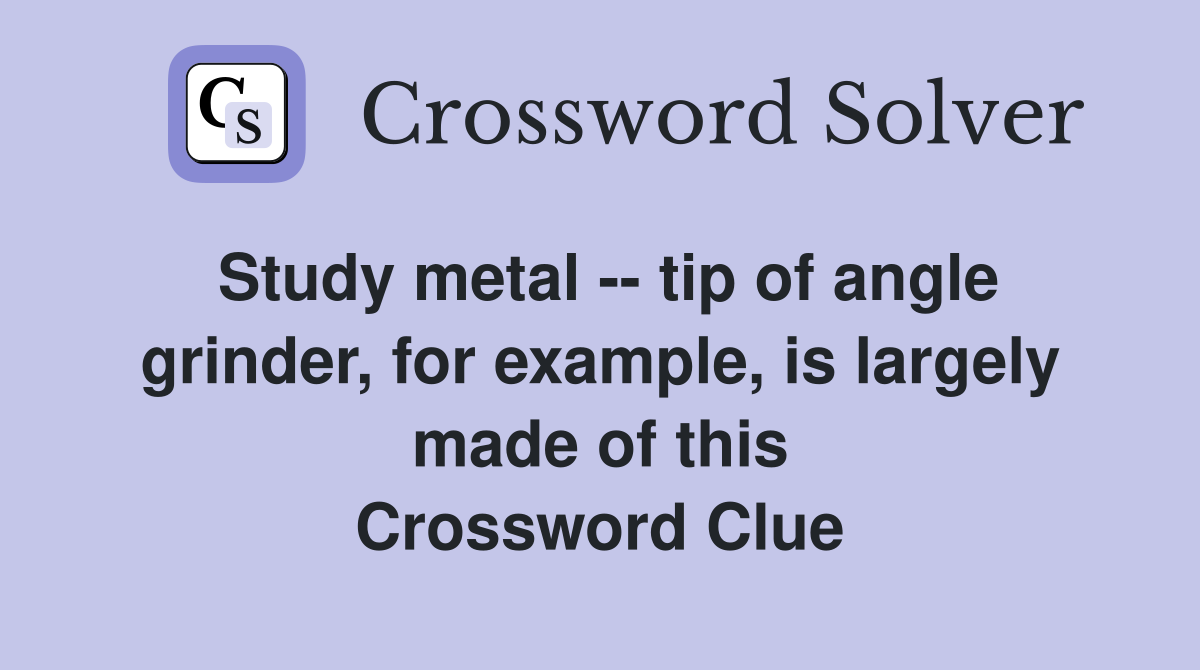 Study metal -- tip of angle grinder, for example, is largely made of this Crossword Clue