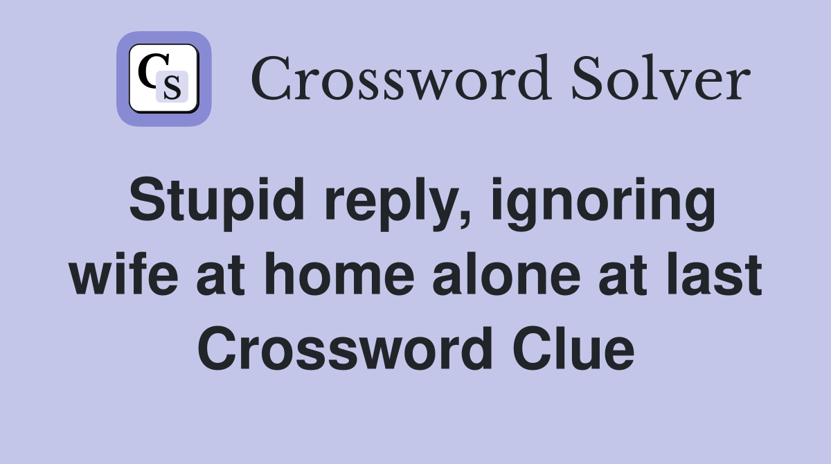 Stupid reply, ignoring wife at home alone at last Crossword Clue