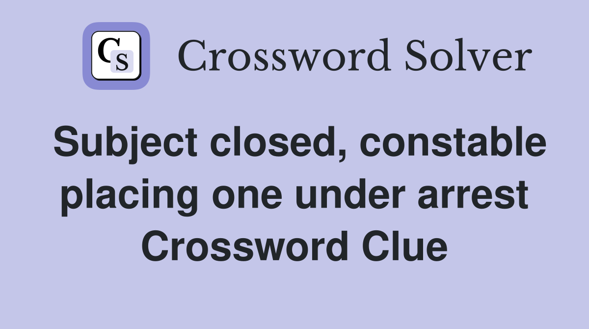 Subject closed, constable placing one under arrest Crossword Clue