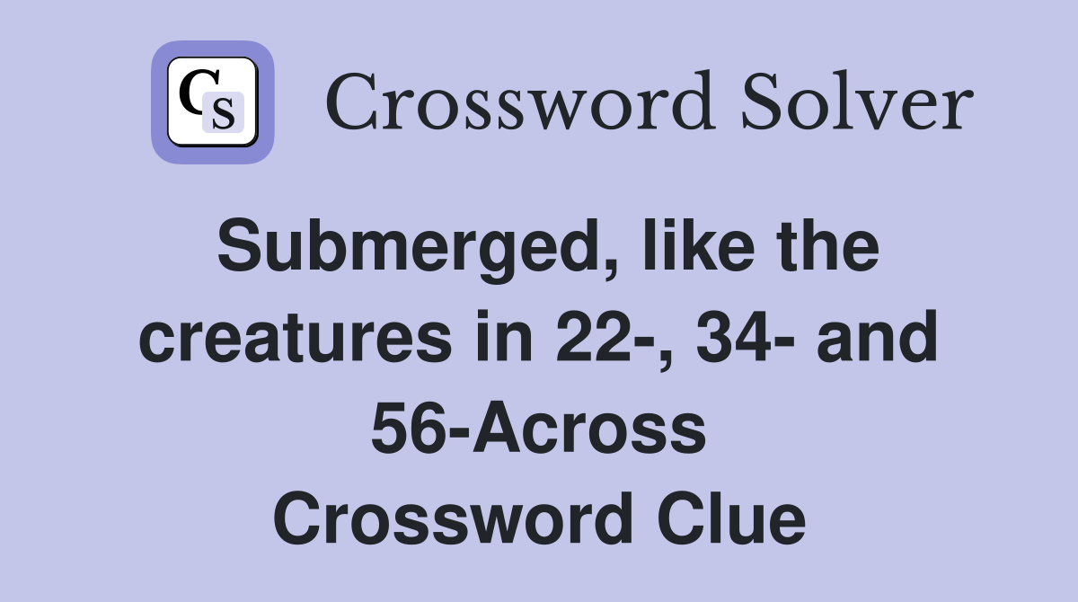 Submerged, like the creatures in 22-, 34- and 56-Across Crossword Clue