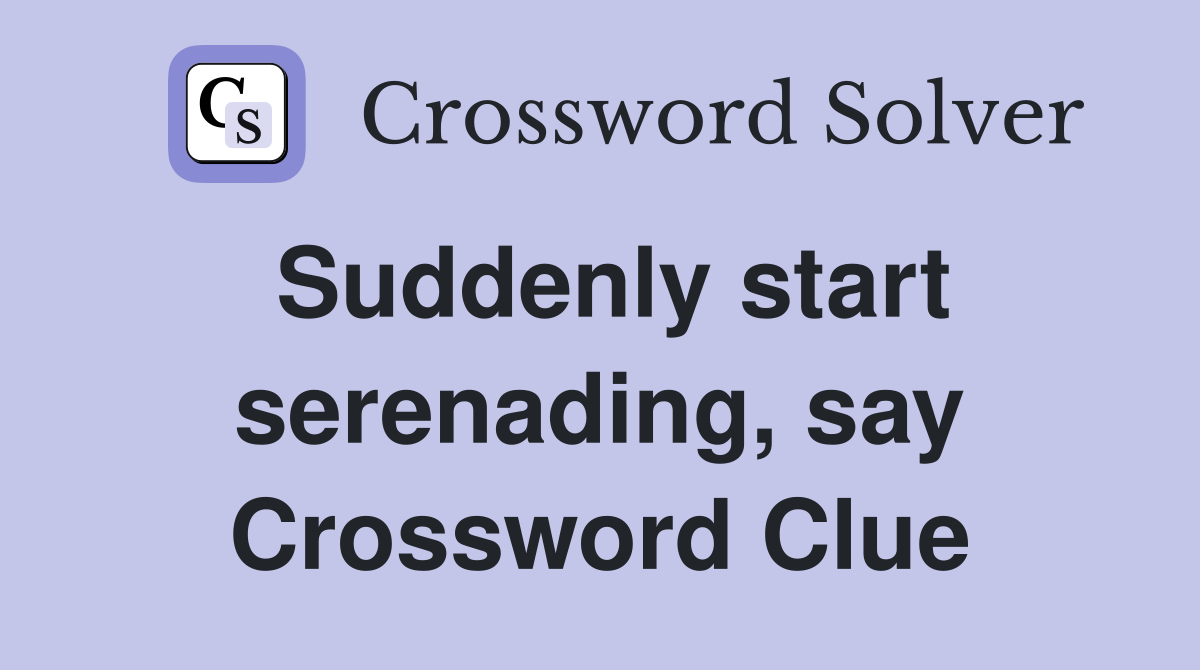 Suddenly start serenading, say Crossword Clue