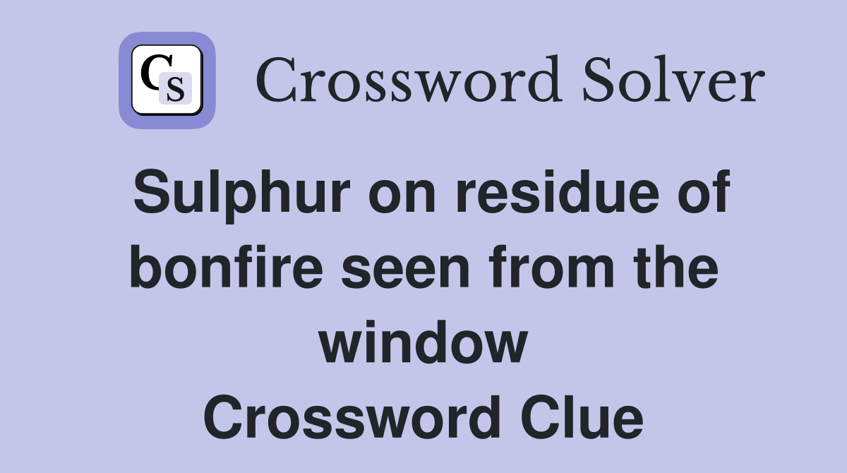 Sulphur on residue of bonfire seen from the window Crossword Clue