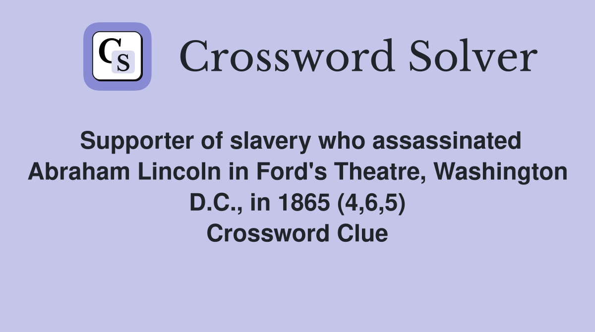 Supporter of slavery who assassinated Abraham Lincoln in Ford's Theatre, Washington D.C., in 1865 (4,6,5) Crossword Clue