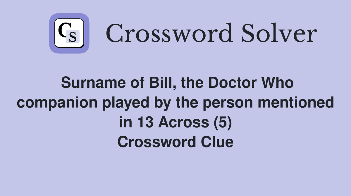 Surname of Bill, the Doctor Who companion played by the person mentioned in 13 Across (5) Crossword Clue