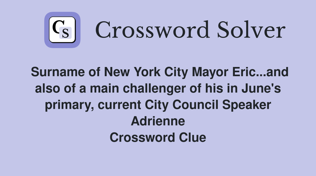 Surname of New York City Mayor Eric...and also of a main challenger of his in June's primary, current City Council Speaker Adrienne Crossword Clue