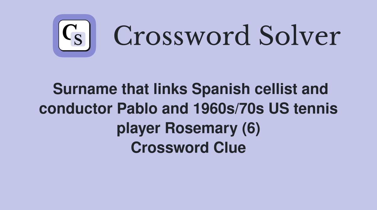 Surname that links Spanish cellist and conductor Pablo and 1960s/70s US tennis player Rosemary (6) Crossword Clue