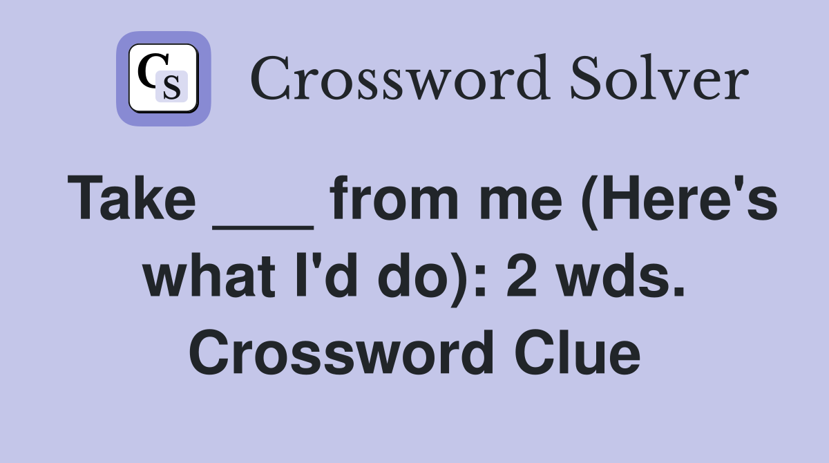 Take ___ from me (Here's what I'd do): 2 wds. Crossword Clue