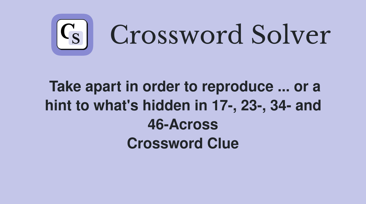Take apart in order to reproduce ... or a hint to what's hidden in 17-, 23-, 34- and 46-Across Crossword Clue