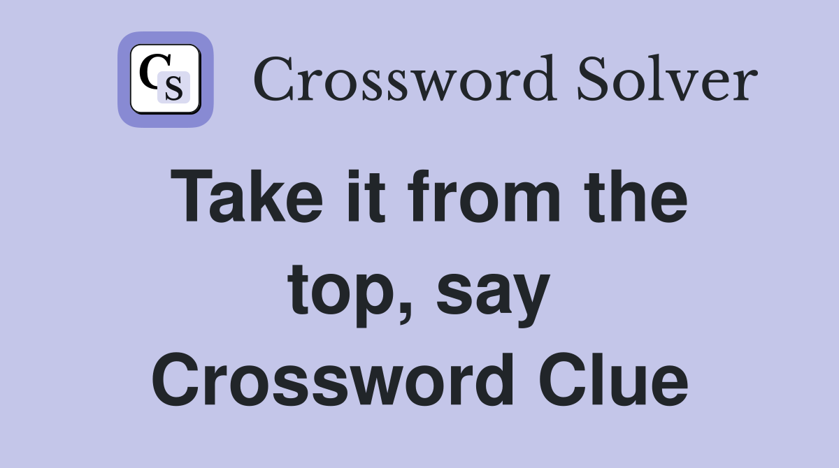Take it from the top, say Crossword Clue