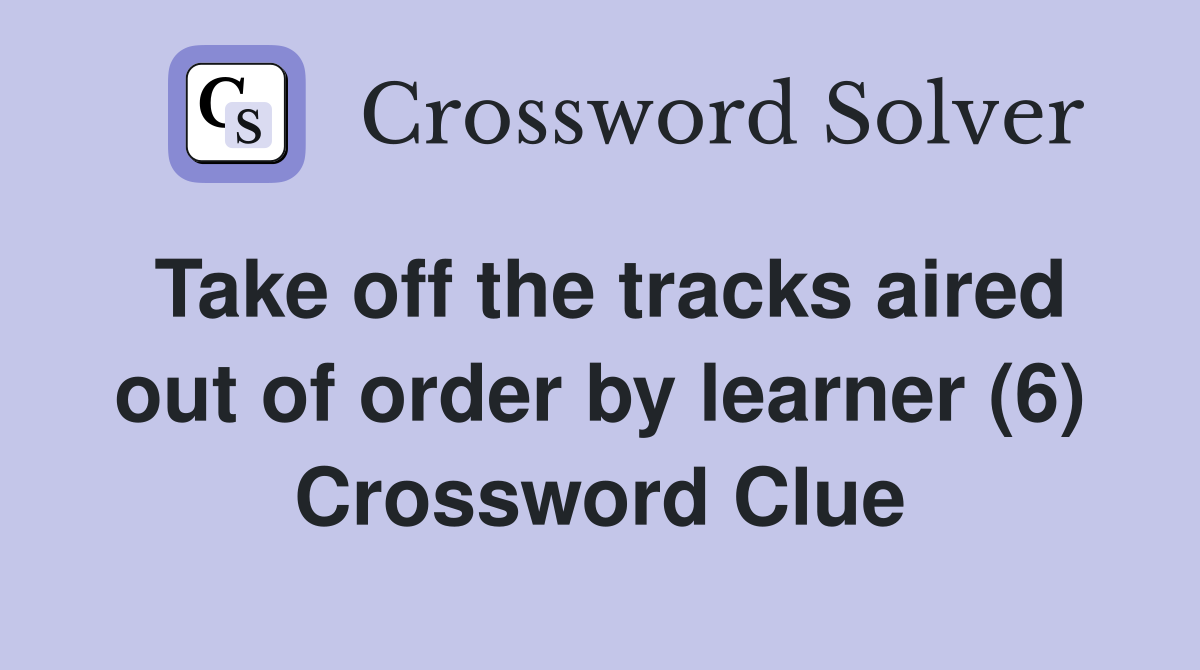 Take off the tracks aired out of order by learner (6) Crossword Clue
