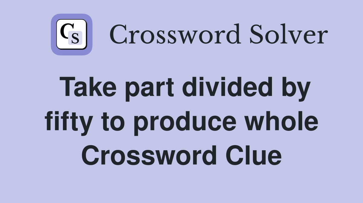 Take part divided by fifty to produce whole Crossword Clue
