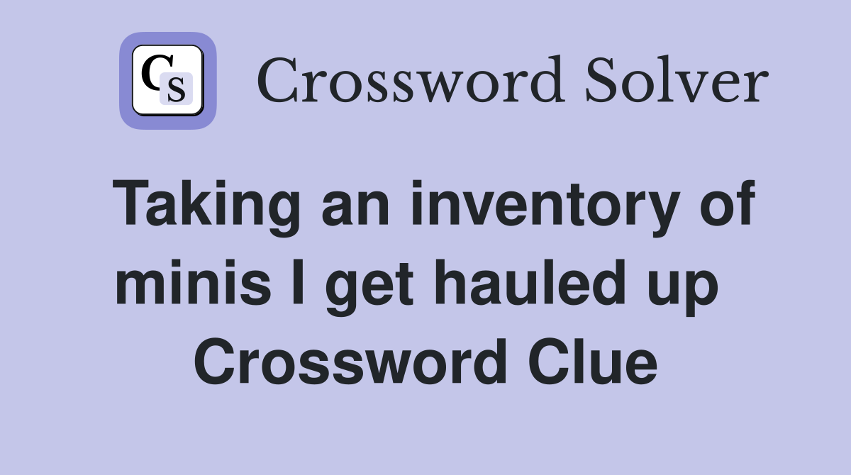 Taking an inventory of minis I get hauled up  Crossword Clue
