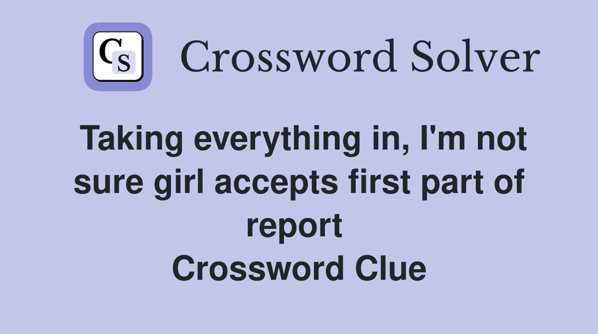 Taking everything in, I'm not sure girl accepts first part of report  Crossword Clue