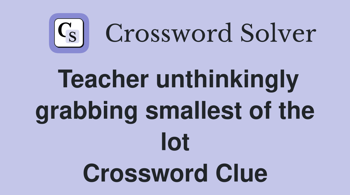 Teacher unthinkingly grabbing smallest of the lot Crossword Clue