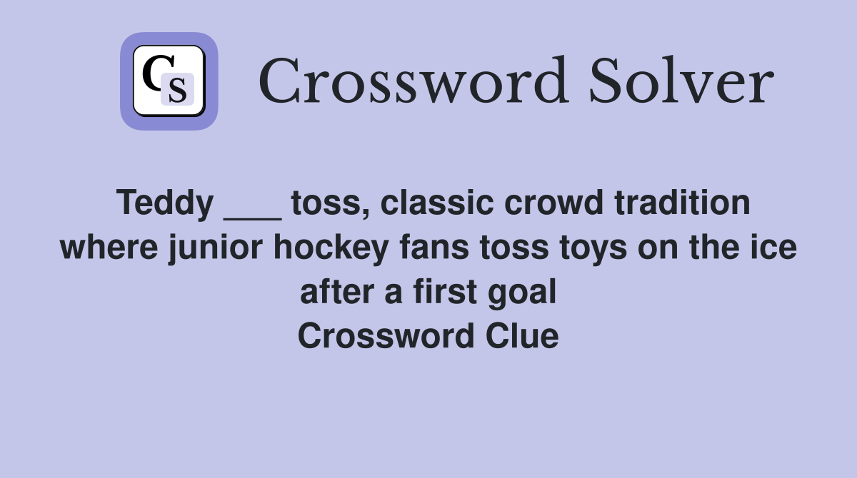 Teddy ___ toss, classic crowd tradition where junior hockey fans toss toys on the ice after a first goal Crossword Clue