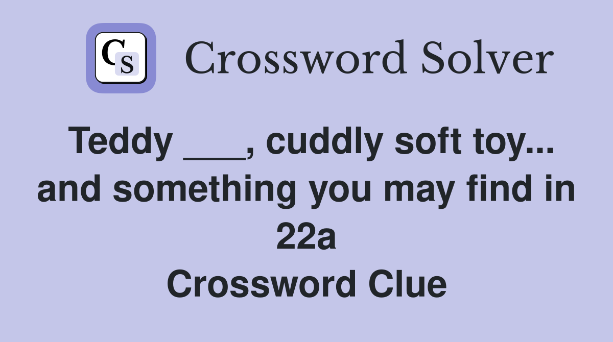 Teddy ___, cuddly soft toy... and something you may find in 22a Crossword Clue
