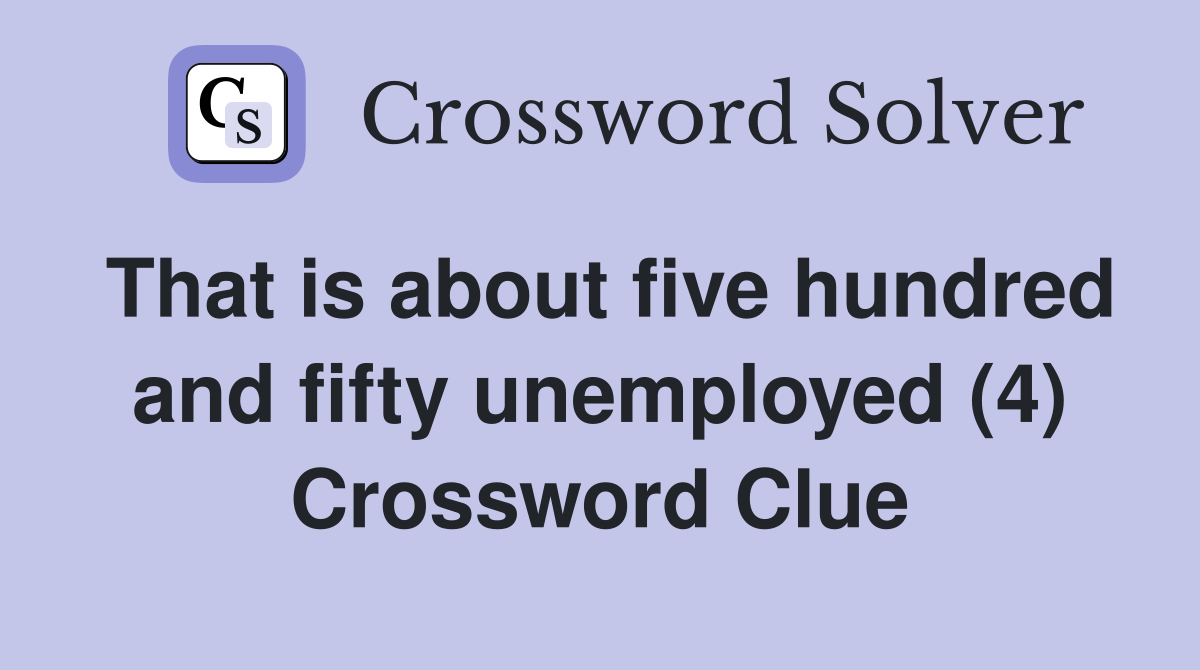 That is about five hundred and fifty unemployed (4) Crossword Clue