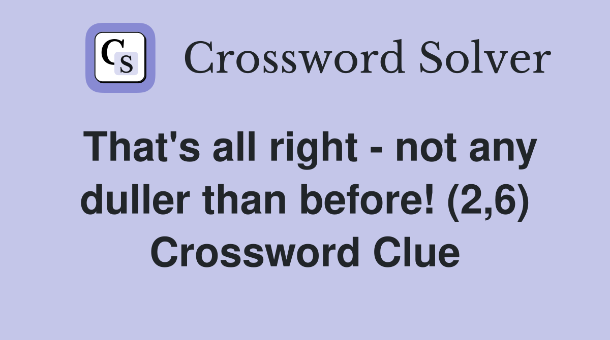 That's all right - not any duller than before! (2,6) Crossword Clue