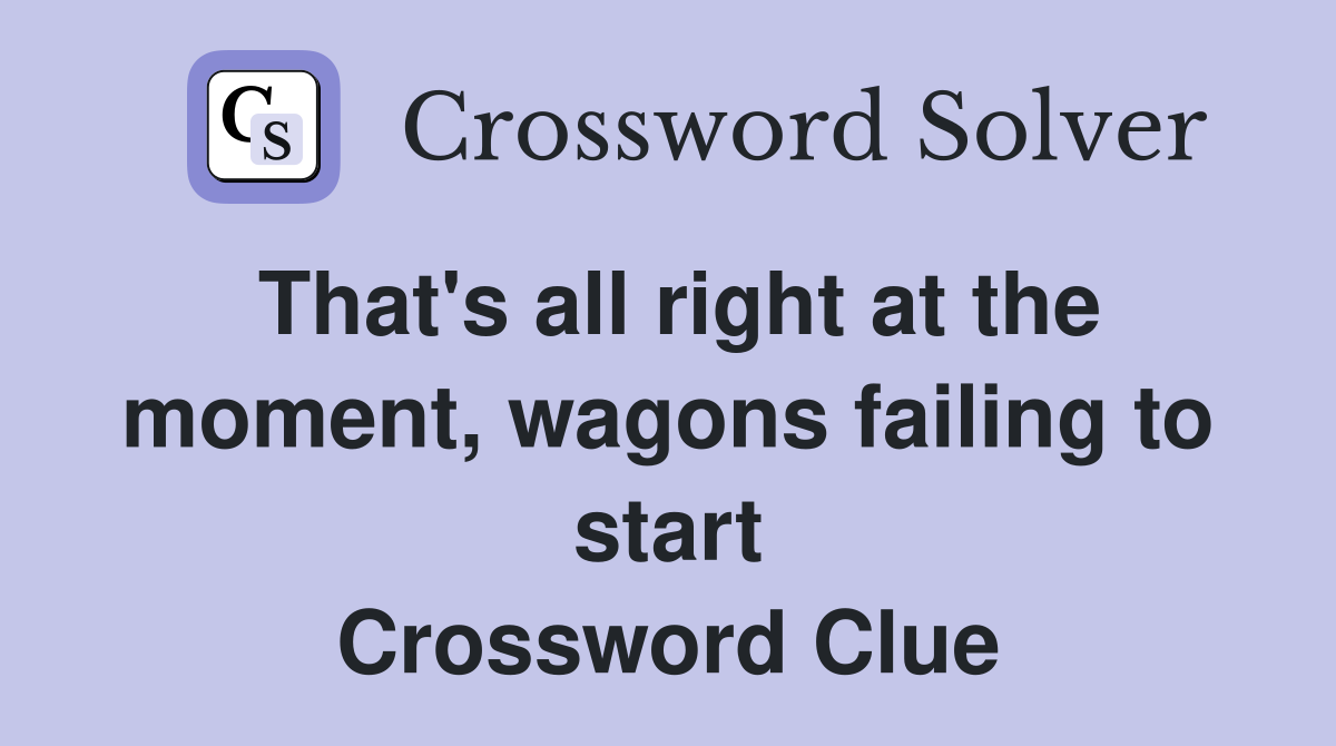 That's all right at the moment, wagons failing to start Crossword Clue