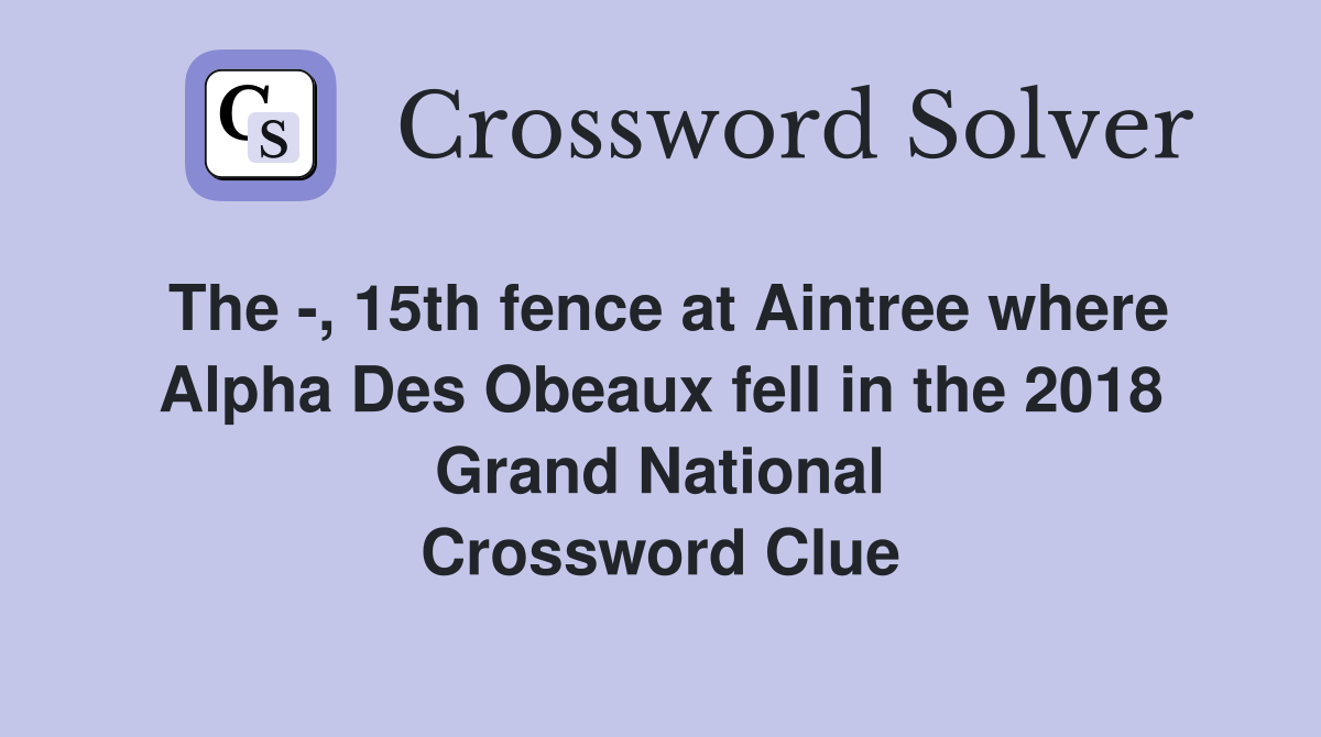 The -, 15th fence at Aintree where Alpha Des Obeaux fell in the 2018 Grand National Crossword Clue