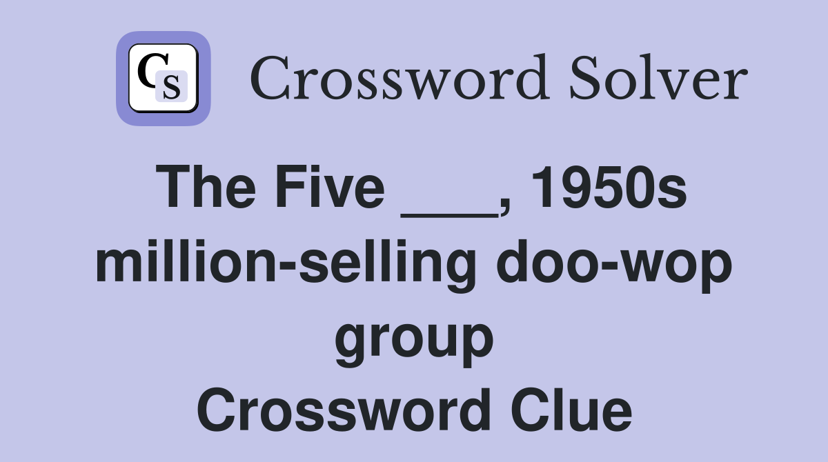 The Five ___, 1950s million-selling doo-wop group Crossword Clue