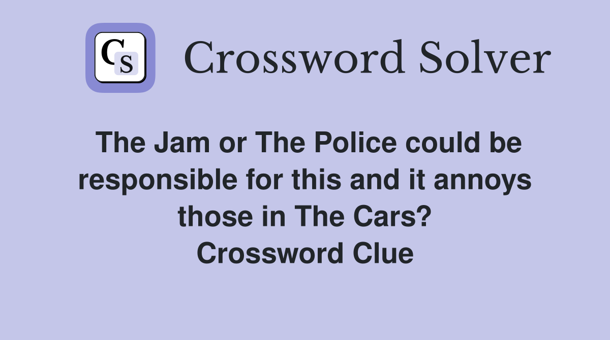The Jam or The Police could be responsible for this and it annoys those in The Cars? Crossword Clue
