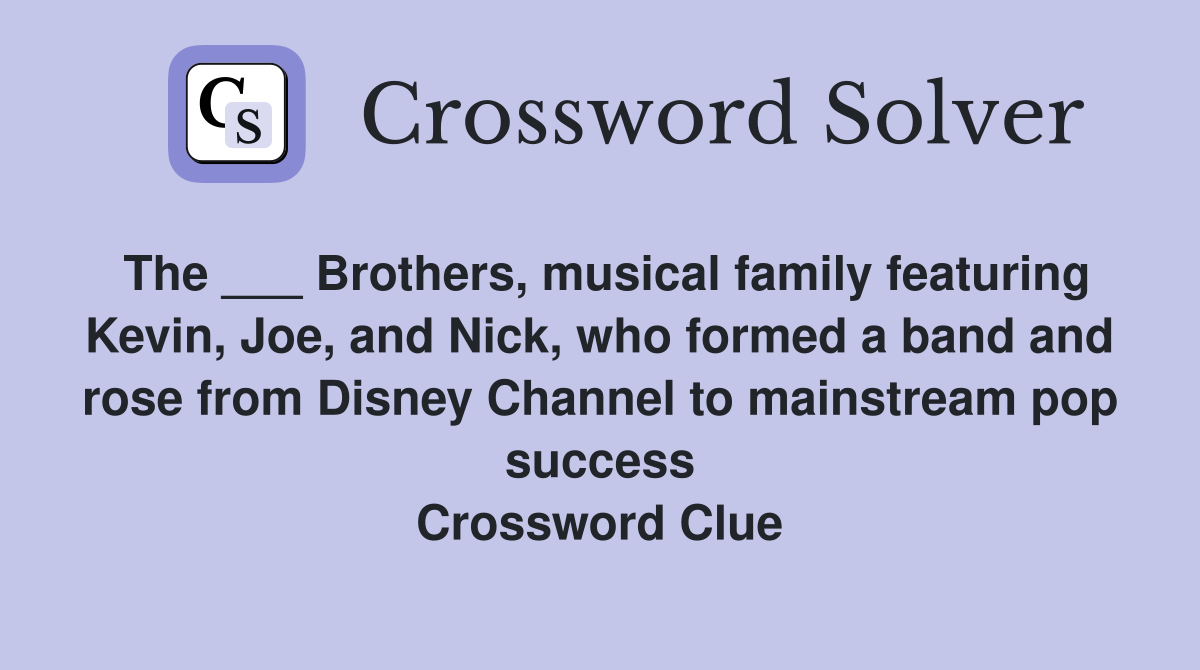 The ___ Brothers, musical family featuring Kevin, Joe, and Nick, who formed a band and rose from Disney Channel to mainstream pop success Crossword Clue