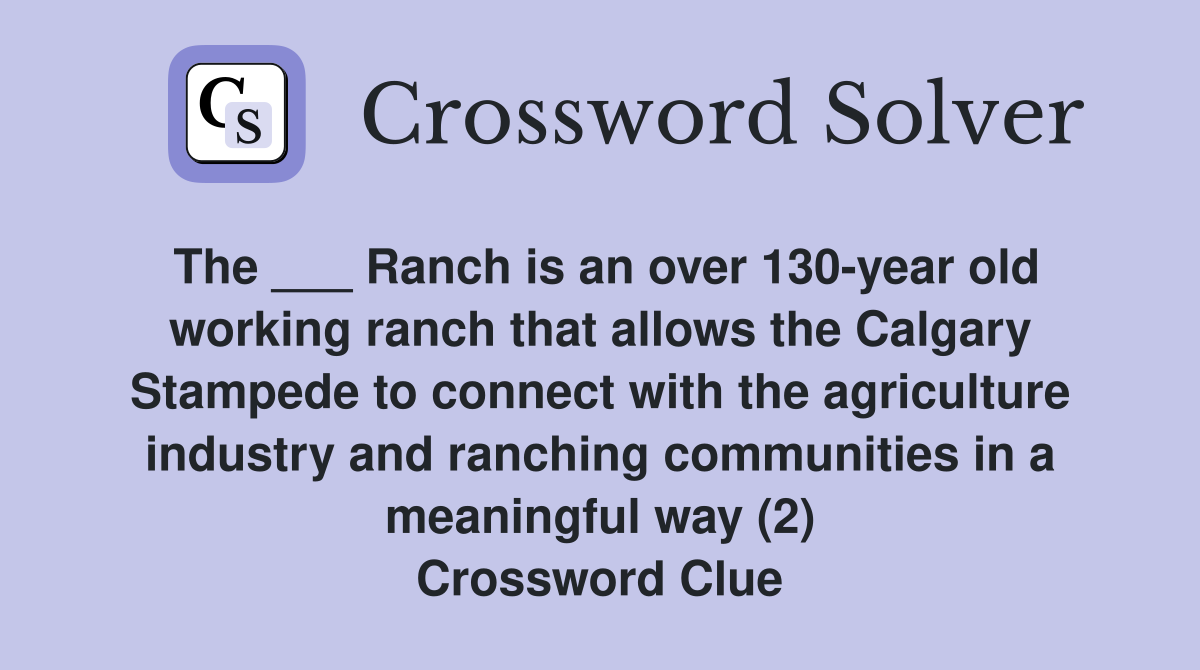The ___ Ranch is an over 130-year old working ranch that allows the Calgary Stampede to connect with the agriculture industry and ranching communities in a meaningful way (2) Crossword Clue
